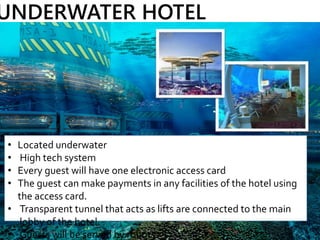 • Located underwater
• High tech system
• Every guest will have one electronic access card
• The guest can make payments in any facilities of the hotel using
the access card.
• Transparent tunnel that acts as lifts are connected to the main
lobby of the hotel.
• Guests will be served by robots.
UNDERWATER HOTEL
 