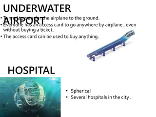 • Tunnel to transfer the airplane to the ground.
• Everyone has an access card to go anywhere by airplane , even
without buying a ticket.
• The access card can be used to buy anything.
UNDERWATER
AIRPORT
HOSPITAL
• Spherical
• Several hospitals in the city .
 