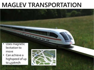 MAGLEV TRANSPORTATION
• Uses magnetic
levitation to
move
• Can achieve a
highspeed of up
to 450km/h
• Environment
 