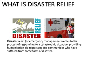 Disaster relief (or emergency management) refers to the
process of responding to a catastrophic situation, providing
humanitarian aid to persons and communities who have
suffered from some form of disaster.
WHAT IS DISASTER RELIEF
 