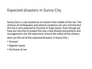 Expected disasters in Sunny City
Sunny City is a city located on an island in the middle of the sea. The
chances of earthquakes and volcano eruptions are very minimal but
the city is very exposed to Tsunami or huge waves. Even though we
have our security to protect the city, a few disaster preventions and
managements are still required to ensure the safety of the citizens.
Here are the list of the expected disasters in Sunny City ;
• Tsunami
• Gigantic waves
• Hurricane at sea
 