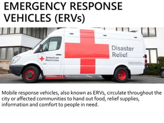 EMERGENCY RESPONSE
VEHICLES (ERVs)
Mobile response vehicles, also known as ERVs, circulate throughout the
city or affected communities to hand out food, relief supplies,
information and comfort to people in need.
 