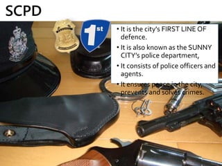 • It is the city's FIRST LINE OF
defence.
• It is also known as the SUNNY
CITY’s police department,
• It consists of police officers and
agents.
• It ensures peace in the city,
prevents and solves crimes.
SCPD
 