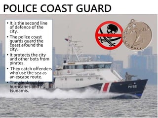 • It is the second line
of defence of the
city.
• The police coast
guards guard the
coast around the
city.
• It protects the city
and other bots from
pirates.
• They catch offenders
who use the sea as
an escape route.
• They look out for
hurricanes and
tsunamis.
POLICE COAST GUARD
 