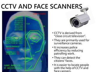 CCTV AND FACE SCANNERS
• CCTV is derived from
“close circuit television”.
• They are primarily used for
surveillance cameras.
• It increases police
efficiency by reducing
patrolling work.
• They can detect the
citizens’ faces.
• It is easier to locate people
with the help of CCTV and
 