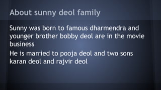 About sunny deol family
Sunny was born to famous dharmendra and
younger brother bobby deol are in the movie
business
He is married to pooja deol and two sons
karan deol and rajvir deol

 