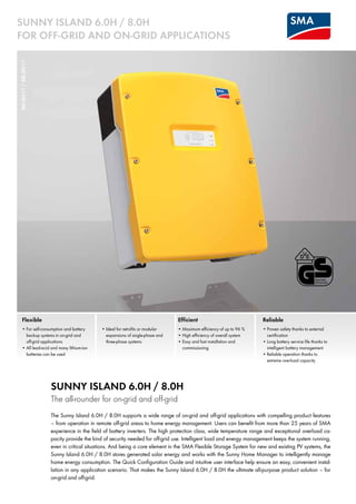 SI6.0H-11/SI8.0H-11SUNNY ISLAND 6.0H / 8.0H
For Off-Grid and On-Grid Applications
Flexible
•	For self-consumption and battery
backup systems in on-grid and 	
off-grid applications
•	All lead-acid and many lithium-ion
batteries can be used
•	Ideal for retrofits or modular
expansions of single-phase and
three-phase systems
Efficient
•	Maximum efficiency of up to 96 %
•	High efficiency of overall system
•	Easy and fast installation and 	
commissioning
Sunny Island 6.0H / 8.0H
The all-rounder for on-grid and off-grid
The Sunny Island 6.0H / 8.0H supports a wide range of on-grid and off-grid applications with compelling product features
– from operation in remote off-grid areas to home energy management. Users can benefit from more than 25 years of SMA
experience in the field of battery inverters. The high protection class, wide temperature range and exceptional overload ca-
pacity provide the kind of security needed for off-grid use. Intelligent load and energy management keeps the system running,
even in critical situations. And being a core element in the SMA Flexible Storage System for new and existing PV systems, the
Sunny ­Island 6.0H / 8.0H stores generated solar energy and works with the Sunny Home Manager to intelligently manage
home energy consumption. The Quick Configuration Guide and intuitive user interface help ensure an easy, convenient instal-
lation in any application scenario. That makes the Sunny Island 6.0H / 8.0H the ultimate all-purpose product solution – for
on-grid and off-grid.
Reliable
•	Proven safety thanks to external
certification
•	Long battery service life thanks to 	
intelligent battery management
•	Reliable operation thanks to 	
extreme overload capacity
 