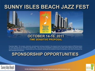 SUNNY ISLES BEACH JAZZ FEST




                                      OCTOBER 14-16, 2011
                                          TIME SENSITIVE PROPOSAL

 Proprietary Rights: The concepts, treatments, and production techniques detailed in this proposal remain the exclusive property of BFM Movimiento
 LLC until such time we are contracted to execute them. They may not be developed or produced by any other parties without the express written
 consent of BFM Movimiento LLC. Unauthorized use of the attached materials will be considered a breach of proprietary, under which this proposal has
 been developed and submitted.



      SPONSORSHIP OPPORTUNITIES


                                © 2011 BFM Movimientio LLC – All Rights Reserved www.bfmmovimiento.com
 
