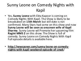 Sunny Leone on Comedy Nights with
Kapil
• Yes, Sunny Leone with Ekta Kapoor is coming on
Comedy Nights With Kapil. The Show is likely to be
broadcated on 15th March but still date is not
confirmed. Many Stars had come on this show and now
Sunny Leone will be seen as onscreen wife of Kapil
Sharma. Sunny Leone wil Promote her upcoming film
Ragini MMS 2 on this show. The Show is full of
comedy. Sunny Leone on Comedy Nights With Kapil
Full episode details is available here.
• http://newszoner.com/sunny-leone-on-comedy-
nights-with-kapil-weekend-episode-of-cnwk/
 