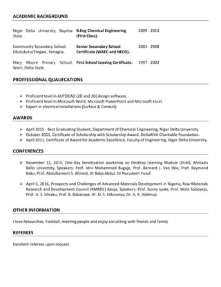ACADEMIC BACKGROUND
Niger Delta University, Bayelsa
State.
B.Eng Chemical Engineering
(First Class).
2009 - 2014
Community Secondary School,
Okutukutu/Etegwe, Yenagoa.
Senior Secondary School
Certificate (WAEC and NECO).
2003 - 2008
Mary Moore Primary School,
Warri, Delta State.
First School Leaving Certificate. 1997 - 2002
PROFFESSIONAL QUALIFCATIONS
 Proficient level in AUTOCAD (2D and 3D) design software.
 Proficient level in Microsoft Word, Microsoft PowerPoint and Microsoft Excel.
 Expert in electrical installations (Surface & Conduit).
AWARDS
 April 2015 - Best Graduating Student, Department of Chemical Engineering, Niger Delta University.
 October 2011, Certificate of Scholarship with Scholarship Award, DeltaAfrik Charitable Foundation.
 April 2011, Certificate of Award for Academic Excellence, Faculty of Engineering, Niger Delta University.
CONFERENCES
 November 12, 2015, One-Day Sensitization workshop on Desktop Learning Module (DLM), Ahmadu
Bello University, Speakers: Prof. Idris Mohammed Bugaje, Prof. Bernard J. Van Wie, Prof. Raymond
Bako, Prof. Abdulkareem S. Ahmed, Dr Baba Abdul, Dr Nurudeen Yusuf.
 April 5, 2016, Prospects and Challenges of Advanced Materials Development in Nigeria, Raw Materials
Research and Development Council (RMRDC) Abuja, Speakers: Prof. Sunny Iyuke, Prof. Wole Soboyejo,
Prof. U. S. Ishiaku, Prof. B. Babatope, Dr. O. S. Odusanya, Dr. A. R. Adetnuji.
OTHER INFORMATION
I love Researches, Football, meeting people and enjoy socializing with friends and family
REFEREES
Excellent referees upon request.
 