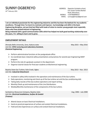 SUNNY OGBEREYO
24TH
February 1991
ADDRESS: Opposite Victobela school,
Iron street Tombia Market
Road, Okutukutu.
MOBILE: +2347066898327
EMAIL: sunnyogbereyo@gmail.com
I am an individual passionate for the engineering industries and this has been the bedrock for my academic
excellence. Through time I’ve learnt to maintain and improve my knowledge and skills in the basic
Engineering discipline, not just that but filled with loads of vision to mentor young people most especially
those who have picked interest in Engineering.
Being endowed with a good communication skills which has helped me built good working relationship over
the years, I’m willing to learn and to grow.
EMPLOYMENT DETAILS
Ahmadu Bello University, Zaria, Kaduna state
Job title: NYSC Lecturing and Laboratory Assistant,
Chemical Engineering
May 2015 – May 2016
 Perform administrative functions at the postgraduate office.
 Co-coordinate basic industrial safety presentations and practices for second year Engineering SWEP
program.
 Perform the role of a graduate assistant in the department.
 Organise tutorial classes for final year students on Biochemical engineering.
Bayelsa State Gas Turbine, Kolo Creek, Ogbia
Job title: Industrial Attachment
May 2013 – Nov. 2013
 Involved in safety drills involved in the operations and maintenance of the Gas turbine.
 Daily operations, monitoring and check up of the Gas turbine set and the Gas conditioning skid.
 Taking daily records of the Gas turbine operations and report writing.
 Monthly Check up and maintenance of the Line Distributions.
 Weekly/Monthly maintenance of the components of the Gas turbine.
Sambatmus Resources Company, Bayelsa state.
Job title: Electrical Installations, Surface & Conduit
(Trainee)
Aug. 2006 – July 2008
 Attend classes on basic Electrical Installations.
 Hand-on practical experiences of surface and conduit Electrical Installations.
 Field and sites Experiences on surface and conduit Electrical Installations.
 