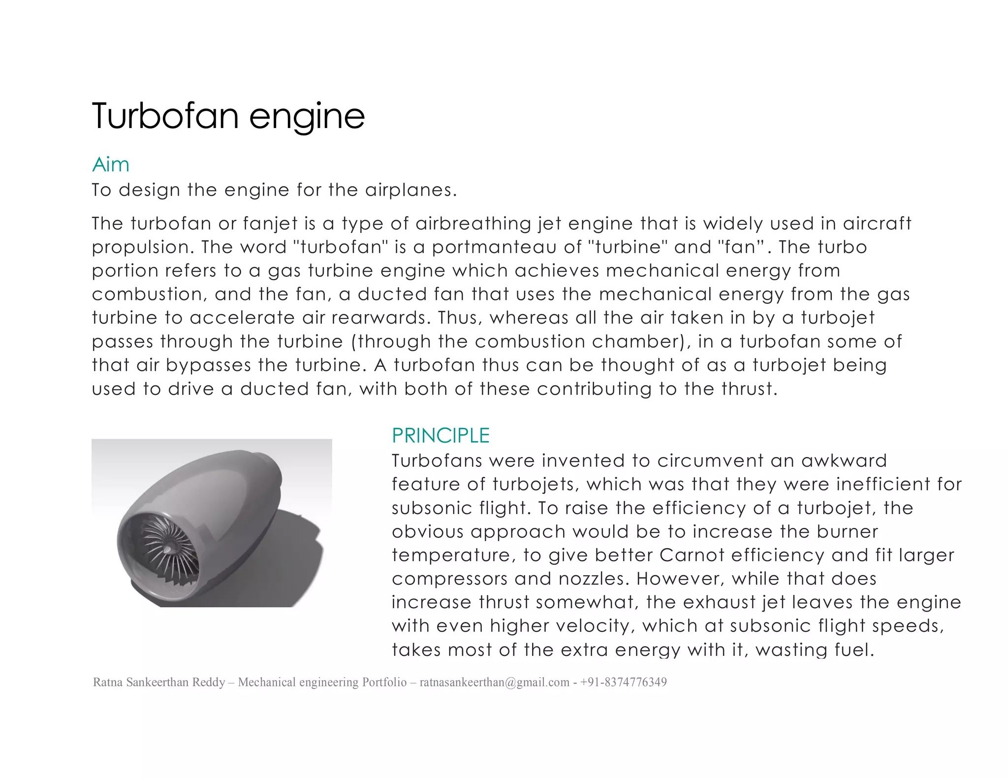Ratna Sankeerthan Reddy – Mechanical engineering Portfolio – ratnasankeerthan@gmail.com - +91-8374776349
Turbofan engine
Aim
To design the engine for the airplanes.
The turbofan or fanjet is a type of airbreathing jet engine that is widely used in aircraft
propulsion. The word "turbofan" is a portmanteau of "turbine" and "fan”. The turbo
portion refers to a gas turbine engine which achieves mechanical energy from
combustion, and the fan, a ducted fan that uses the mechanical energy from the gas
turbine to accelerate air rearwards. Thus, whereas all the air taken in by a turbojet
passes through the turbine (through the combustion chamber), in a turbofan some of
that air bypasses the turbine. A turbofan thus can be thought of as a turbojet being
used to drive a ducted fan, with both of these contributing to the thrust.
PRINCIPLE
Turbofans were invented to circumvent an awkward
feature of turbojets, which was that they were inefficient for
subsonic flight. To raise the efficiency of a turbojet, the
obvious approach would be to increase the burner
temperature, to give better Carnot efficiency and fit larger
compressors and nozzles. However, while that does
increase thrust somewhat, the exhaust jet leaves the engine
with even higher velocity, which at subsonic flight speeds,
takes most of the extra energy with it, wasting fuel.
 
