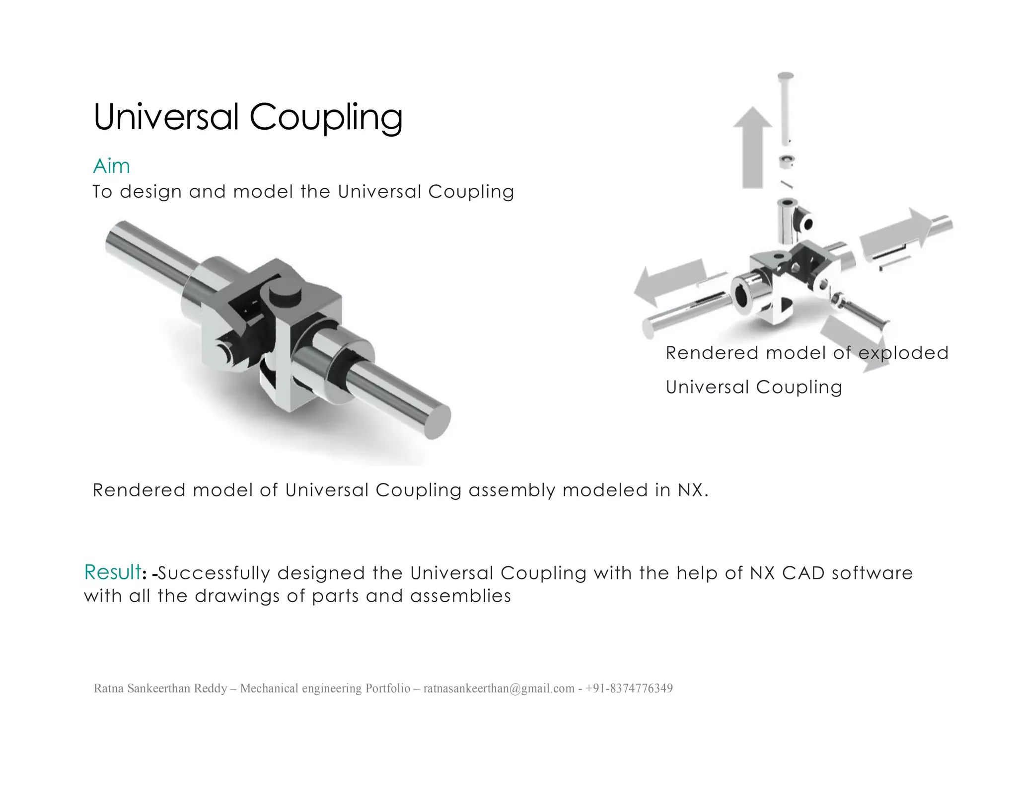 Ratna Sankeerthan Reddy – Mechanical engineering Portfolio – ratnasankeerthan@gmail.com - +91-8374776349
Universal Coupling
Aim
To design and model the Universal Coupling
Rendered model of Universal Coupling assembly modeled in NX.
Result: -Successfully designed the Universal Coupling with the help of NX CAD software
with all the drawings of parts and assemblies
Rendered model of exploded
Universal Coupling
 