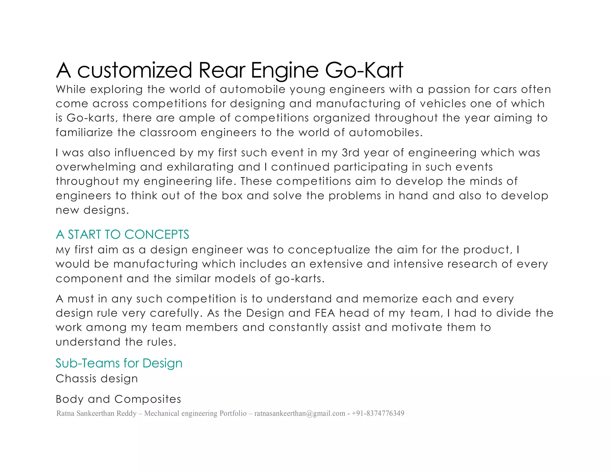Ratna Sankeerthan Reddy – Mechanical engineering Portfolio – ratnasankeerthan@gmail.com - +91-8374776349
A customized Rear Engine Go-Kart
While exploring the world of automobile young engineers with a passion for cars often
come across competitions for designing and manufacturing of vehicles one of which
is Go-karts, there are ample of competitions organized throughout the year aiming to
familiarize the classroom engineers to the world of automobiles.
I was also influenced by my first such event in my 3rd year of engineering which was
overwhelming and exhilarating and I continued participating in such events
throughout my engineering life. These competitions aim to develop the minds of
engineers to think out of the box and solve the problems in hand and also to develop
new designs.
A START TO CONCEPTS
My first aim as a design engineer was to conceptualize the aim for the product, I
would be manufacturing which includes an extensive and intensive research of every
component and the similar models of go-karts.
A must in any such competition is to understand and memorize each and every
design rule very carefully. As the Design and FEA head of my team, I had to divide the
work among my team members and constantly assist and motivate them to
understand the rules.
Sub-Teams for Design
Chassis design
Body and Composites
 
