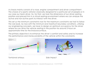 Ratna Sankeerthan Reddy – Mechanical engineering Portfolio – ratnasankeerthan@gmail.com - +91-8374776349
A chassis mainly consists of a nose, engine compartment and driver compartment.
The chassis of a sports vehicle is basically designed for a particular set of people or in
our case our team driver. So, for that, we took the dimensions of our driver seating
position and placed him in a virtual seating environment where we can analyze the
active and non-active parts to interact with the driver.
This set us the minimum constraints now for the maximum constraints we had to follow
the rule book. So now with the minimum and maximum boundary conditions, utilizing
our engineering concepts, we have to design an optimum occupancy for the driver
where he can drive the vehicle seating in the position for around 3 hours an
approximate time for the Endurance Race.
The primary objective is to enhance the driver’s comfort and safety and to increase
the performance and maneuverability of the vehicle within the constraints.
Torrisional anlasys Side impact
 