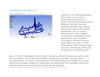 Ratna Sankeerthan Reddy – Mechanical engineering Portfolio – ratnasankeerthan@gmail.com - +91-8374776349
Meshing through Ansys 14.5
Also, a 10 mm tetrahedron mesh for a 55″ chassis is sufficient to give accurate results.
As concluded a 10 mm mesh gives 96% accurate as 5 mm mesh. Usually, after a
saturation point, the results calculated by the software does not change. Thus, when
meshing for a large number of components we should find that saturation point and
without hesitation can work on that mesh size for all results.
Meshing is the foremost problem
that usually occurs when
analyzing components. It is
mostly an iterative process where
different meshing sizes and
meshing geometry are used to
identify the results. With simple
geometries, the 1-D mesh is
preferred but in 3d complex
components, tetrahedron mesh
gives better and complete
coverage of the area without
error. Here I’ve used a 10 mm
Tetrahedron mesh. Analysis result
accuracy decreases as the size
increases so according to my
computer capacity a 10 mm
tetrahedron meshing take
around 2 minutes which is not
much but a 5 mm tetrahedron
mesh take up around 30 minutes
and adding to the iterative
process it takes up a lot a time.
Sometimes days, if it is necessary
than a designer should not worry
about that.
 