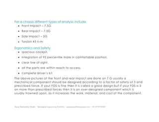 Ratna Sankeerthan Reddy – Mechanical engineering Portfolio – ratnasankeerthan@gmail.com - +91-8374776349
For a chassis different types of analysis include
 Front Impact – 7.5G
 Rear Impact – 7.5G
 Side Impact – 5G
 Torsion 43 n-m
Ergonomics and Safety
 spacious cockpit.
 integration of 95 percentile male in comfortable position.
 clear line of sight.
 all the parts are within reach to access.
 complete driver’s kit.
The above pictures of the front and rear impact are done on 7 G usually a
mechanical component should be designed according to a factor of safety of 3 and
prescribed force. If your FOS is fine then it is called a good design but if your FOS is 3
on more than prescribed forces then it is an over-designed component which is
usually frowned upon, as it increases the work, material, and cost of the component.
 