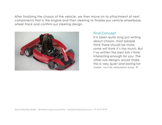 Ratna Sankeerthan Reddy – Mechanical engineering Portfolio – ratnasankeerthan@gmail.com - +91-8374776349
After finalizing the chassis of the vehicle, we then move on to attachment of next
components that is the engine and then steering to finalize our vehicle wheelbase,
wheel track and confirm our steering design.
Final Concept
It is been quite long just writing
about chassis, most people
think there should be more,
some will think it’s too much. But
I’ve written the best bits I think
interesting enough for you. The
other sub designs would make
this a very quiet and boring for
some, so I’m stopping now. If
you feel I should add it, then I’d
be happy to through your
positive comments.
 