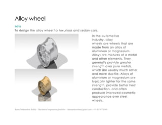 Ratna Sankeerthan Reddy – Mechanical engineering Portfolio – ratnasankeerthan@gmail.com - +91-8374776349
Alloy wheel
Aim
To design the alloy wheel for luxurious and sedan cars.
In the automotive
industry, alloy
wheels are wheels that are
made from an alloy of
aluminum or magnesium.
Alloys are mixtures of a metal
and other elements. They
generally provide greater
strength over pure metals,
which are usually much softer
and more ductile. Alloys of
aluminum or magnesium are
typically lighter for the same
strength, provide better heat
conduction, and often
produce improved cosmetic
appearance over steel
wheels.
 