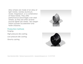 Ratna Sankeerthan Reddy – Mechanical engineering Portfolio – ratnasankeerthan@gmail.com - +91-8374776349
Production methods
Forging.
High pressure die casting.
Low pressure die casting.
Gravity casting.
Alloy wheels are made of an alloy of
light metals, namely aluminum,
nickel, magnesium, or a combination
of these metals. They offer
performance advantages over steel
wheels, as they are often several
pounds lighter per wheel - less weight
means quicker acceleration and
faster stopping.
 