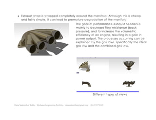 Ratna Sankeerthan Reddy – Mechanical engineering Portfolio – ratnasankeerthan@gmail.com - +91-8374776349
 Exhaust wrap is wrapped completely around the manifold. Although this is cheap
and fairly simple, it can lead to premature degradation of the manifold.
The goal of performance exhaust headers is
mainly to decrease flow resistance (back
pressure), and to increase the volumetric
efficiency of an engine, resulting in a gain in
power output. The processes occurring can be
explained by the gas laws, specifically the ideal
gas law and the combined gas law.
Different types of views
 