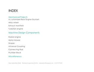 Ratna Sankeerthan Reddy – Mechanical engineering Portfolio – ratnasankeerthan@gmail.com - +91-8374776349
INDEX
Mechanical Projects
A customized Rear Engine Go-Kart
Alloy wheel
Exhaust manifold
Turbofan engine
Machine Design Components
Radial engine
Motor blower
Shaper
Universal Coupling
Connecting Rod
Plumber Block
Miscellaneous
 