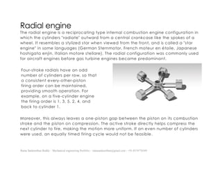 Ratna Sankeerthan Reddy – Mechanical engineering Portfolio – ratnasankeerthan@gmail.com - +91-8374776349
Radial engine
The radial engine is a reciprocating type internal combustion engine configuration in
which the cylinders "radiate" outward from a central crankcase like the spokes of a
wheel. It resembles a stylized star when viewed from the front, and is called a "star
engine" in some languages (German Sternmotor, French moteur en étoile, Japanese
hoshigata enjin, Italian motore stellare). The radial configuration was commonly used
for aircraft engines before gas turbine engines became predominant.
Moreover, this always leaves a one-piston gap between the piston on its combustion
stroke and the piston on compression. The active stroke directly helps compress the
next cylinder to fire, making the motion more uniform. If an even number of cylinders
were used, an equally timed firing cycle would not be feasible.
Four-stroke radials have an odd
number of cylinders per row, so that
a consistent every-other-piston
firing order can be maintained,
providing smooth operation. For
example, on a five-cylinder engine
the firing order is 1, 3, 5, 2, 4, and
back to cylinder 1.
 