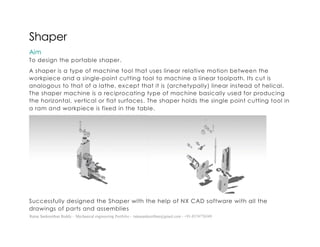 Ratna Sankeerthan Reddy – Mechanical engineering Portfolio – ratnasankeerthan@gmail.com - +91-8374776349
Shaper
Aim
To design the portable shaper.
A shaper is a type of machine tool that uses linear relative motion between the
workpiece and a single-point cutting tool to machine a linear toolpath. Its cut is
analogous to that of a lathe, except that it is (archetypally) linear instead of helical.
The shaper machine is a reciprocating type of machine basically used for producing
the horizontal, vertical or flat surfaces. The shaper holds the single point cutting tool in
a ram and workpiece is fixed in the table.
Successfully designed the Shaper with the help of NX CAD software with all the
drawings of parts and assemblies
 