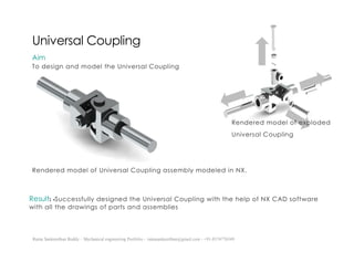 Ratna Sankeerthan Reddy – Mechanical engineering Portfolio – ratnasankeerthan@gmail.com - +91-8374776349
Universal Coupling
Aim
To design and model the Universal Coupling
Rendered model of Universal Coupling assembly modeled in NX.
Result: -Successfully designed the Universal Coupling with the help of NX CAD software
with all the drawings of parts and assemblies
Rendered model of exploded
Universal Coupling
 