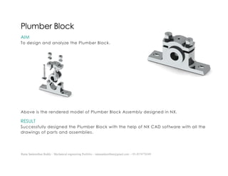 Ratna Sankeerthan Reddy – Mechanical engineering Portfolio – ratnasankeerthan@gmail.com - +91-8374776349
Plumber Block
AIM
To design and analyze the Plumber Block.
Above is the rendered model of Plumber Block Assembly designed in NX.
RESULT
Successfully designed the Plumber Block with the help of NX CAD software with all the
drawings of parts and assemblies.
 