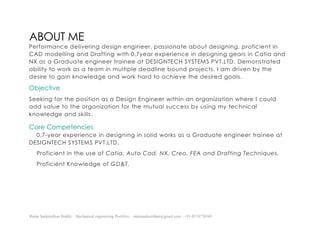 Ratna Sankeerthan Reddy – Mechanical engineering Portfolio – ratnasankeerthan@gmail.com - +91-8374776349
ABOUT ME
Performance delivering design engineer, passionate about designing, proficient in
CAD modelling and Drafting with 0.7year experience in designing gears in Catia and
NX as a Graduate engineer trainee at DESIGNTECH SYSTEMS PVT.LTD, Demonstrated
ability to work as a team in multiple deadline bound projects. I am driven by the
desire to gain knowledge and work hard to achieve the desired goals.
Objective
Seeking for the position as a Design Engineer within an organization where I could
add value to the organization for the mutual success by using my technical
knowledge and skills.
Core Competencies
0.7-year experience in designing in solid works as a Graduate engineer trainee at
DESIGNTECH SYSTEMS PVT.LTD.
Proficient in the use of Catia, Auto Cad, NX, Creo, FEA and Drafting Techniques.
Proficient Knowledge of GD&T.
 