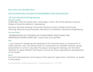 Ratna Sankeerthan Reddy – Mechanical engineering Portfolio – ratnasankeerthan@gmail.com - +91-8374776349
Education and Qualifications
2014-2018 SRI INDU COLLEGE OF ENGINEERING AND TECHNOLOGY
(B. Tech Mechanical Engineering)
Principal modules:
CAD/CAM, CAD Lab (Solid works, Solid edge, Catia), FEA (finite element analysis),
Design of Machine elements, Engineering
Drawing, Machine Drawing, Production Drawing, Product Design and Process
Planning, Manufacturing Processes, Mechanics of Materials, Automotive Engineering.
Final year Project
“DETERMINATION OF LIFT&DRAG ON COMPUTERISED WIND TUNNEL FOR
AEROFOIL&CYLINDER USING DAS” using Catia and LabVIEW.
Role
I was involved in designing and detailing of the individual parts of components in
Catia software, also calculating loads on components by LabVIEW software, giving
presentation to tutors to describe the project and regular meetings with the team
members to apply different techniques to solve the issues regarding the development
of the model.
Result
Successful Development and analysis of the epicyclic gear trains. Achieved „A‟ grade
in the project
 
