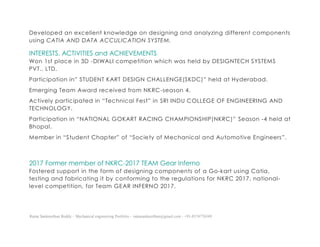Ratna Sankeerthan Reddy – Mechanical engineering Portfolio – ratnasankeerthan@gmail.com - +91-8374776349
Developed an excellent knowledge on designing and analyzing different components
using CATIA AND DATA ACCULICATION SYSTEM.
INTERESTS, ACTIVITIES and ACHIEVEMENTS
Won 1st place in 3D -DIWALI competition which was held by DESIGNTECH SYSTEMS
PVT., LTD.
Participation in” STUDENT KART DESIGN CHALLENGE(SKDC)” held at Hyderabad.
Emerging Team Award received from NKRC-season 4.
Actively participated in “Technical Fest” in SRI INDU COLLEGE OF ENGINEERING AND
TECHNOLOGY.
Participation in “NATIONAL GOKART RACING CHAMPIONSHIP(NKRC)” Season -4 held at
Bhopal.
Member in “Student Chapter” of “Society of Mechanical and Automotive Engineers”.
2017 Former member of NKRC-2017 TEAM Gear Inferno
Fostered support in the form of designing components of a Go-kart using Catia,
testing and fabricating it by conforming to the regulations for NKRC 2017, national-
level competition, for Team GEAR INFERNO 2017.
 