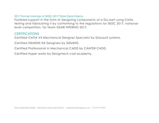 Ratna Sankeerthan Reddy – Mechanical engineering Portfolio – ratnasankeerthan@gmail.com - +91-8374776349
2017 Former member of SKDC-2017 TEAM Gear Inferno
Fostered support in the form of designing components of a Go-kart using Catia,
testing and fabricating it by conforming to the regulations for SKDC 2017, national-
level competition, for Team GEAR INFERNO 2017.
CERTIFICATIONS
Certified CATIA V5 Mechanical Designer Specialist by Dassault systems.
Certified SIEMENS NX Designers by SIEMENS.
Certified Professional in Mechanical CADD by CANTER CADD.
Certified Hyper works by Designtech cad academy.
 