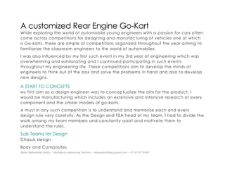 Ratna Sankeerthan Reddy – Mechanical engineering Portfolio – ratnasankeerthan@gmail.com - +91-8374776349
A customized Rear Engine Go-Kart
While exploring the world of automobile young engineers with a passion for cars often
come across competitions for designing and manufacturing of vehicles one of which
is Go-karts, there are ample of competitions organized throughout the year aiming to
familiarize the classroom engineers to the world of automobiles.
I was also influenced by my first such event in my 3rd year of engineering which was
overwhelming and exhilarating and I continued participating in such events
throughout my engineering life. These competitions aim to develop the minds of
engineers to think out of the box and solve the problems in hand and also to develop
new designs.
A START TO CONCEPTS
My first aim as a design engineer was to conceptualize the aim for the product, I
would be manufacturing which includes an extensive and intensive research of every
component and the similar models of go-karts.
A must in any such competition is to understand and memorize each and every
design rule very carefully. As the Design and FEA head of my team, I had to divide the
work among my team members and constantly assist and motivate them to
understand the rules.
Sub-Teams for Design
Chassis design
Body and Composites
 