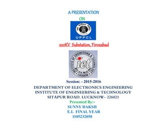 DEPARTMENT OF ELECTRONICS ENGINEERING
INSTITUTE OF ENGINEERING & TECHNOLOGY
SITAPUR ROAD, LUCKNOW- 226021
A PRESENTATION
ON
220KV Substation, Firozabad
Session: - 2015-2016
Presented By:-
SUNNY DAKSH
E.I. FINAL YEAR
1105232050
 