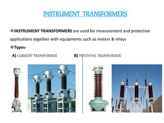 INSTRUMENT TRANSFORMERS
INSTRUMENT TRANSFORMERS are used for measurement and protective
applications together with equipments such as meters & relays
Types-
A) CURRENT TRANSFORMER B) POTENTIAL TRANSFORMER
 