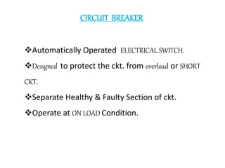 CIRCUIT BREAKER
Automatically Operated ELECTRICAL SWITCH.
Designed to protect the ckt. from overload or SHORT
CKT.
Separate Healthy & Faulty Section of ckt.
Operate at ON LOAD Condition.
 