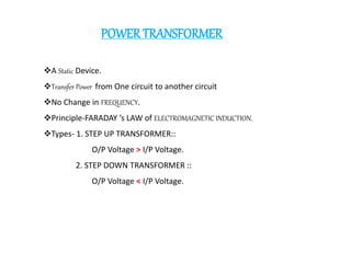 POWERTRANSFORMER
A Static Device.
Transfer Power from One circuit to another circuit
No Change in FREQUENCY.
Principle-FARADAY ’s LAW of ELECTROMAGNETIC INDUCTION.
Types- 1. STEP UP TRANSFORMER::
O/P Voltage > I/P Voltage.
2. STEP DOWN TRANSFORMER ::
O/P Voltage < I/P Voltage.
 