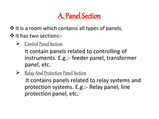 A. Panel Section
It is a room which contains all types of panels.
It has two sections:-
 Control Panel Section
It contain panels related to controlling of
instruments. E.g.:- feeder panel, transformer
panel, etc.
 Relay And Protection Panel Section
It contains panels related to relay systems and
protection systems. E.g.:- Relay panel, line
protection panel, etc.
 