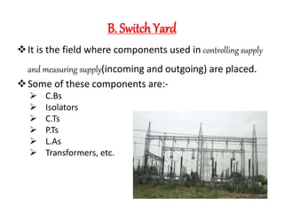 B. Switch Yard
It is the field where components used in controlling supply
and measuring supply(incoming and outgoing) are placed.
Some of these components are:-
 C.Bs
 Isolators
 C.Ts
 P.Ts
 L.As
 Transformers, etc.
 