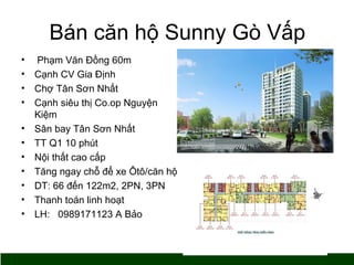 Bán căn hộ Sunny Gò Vấp 
• Phạm Văn Đồng 60m 
• Cạnh CV Gia Định 
• Chợ Tân Sơn Nhất 
• Cạnh siêu thị Co.op Nguyện 
Kiệm 
• Sân bay Tân Sơn Nhất 
• TT Q1 10 phút 
• Nội thất cao cấp 
• Tăng ngay chỗ để xe Ôtô/căn hộ 
• DT: 66 đến 122m2, 2PN, 3PN 
• Thanh toán linh hoạt 
• LH: 0989171123 A Bảo 
