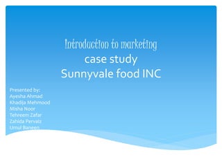 Introduction to marketing
case study
Sunnyvale food INC
Presented by:
Ayesha Ahmad
Khadija Mehmood
Misha Noor
Tehreem Zafar
Zahida Pervaiz
Umul Baneen
 