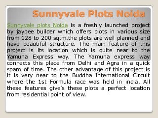 Sunnyvale Plots Noida
Sunnyvale plots Noida is a freshly launched project
by jaypee builder which offers plots in various size
from 128 to 200 sq.m.the plots are well planned and
have beautiful structure. The main feature of this
project is its location which is quite near to the
Yamuna Express way. The Yamuna express way
connects this place from Delhi and Agra in a quick
spam of time. The other advantage of this project is
it is very near to the Buddha International Circuit
where the 1st Formula race was held in india. All
these features give’s these plots a perfect location
from residential point of view.
 