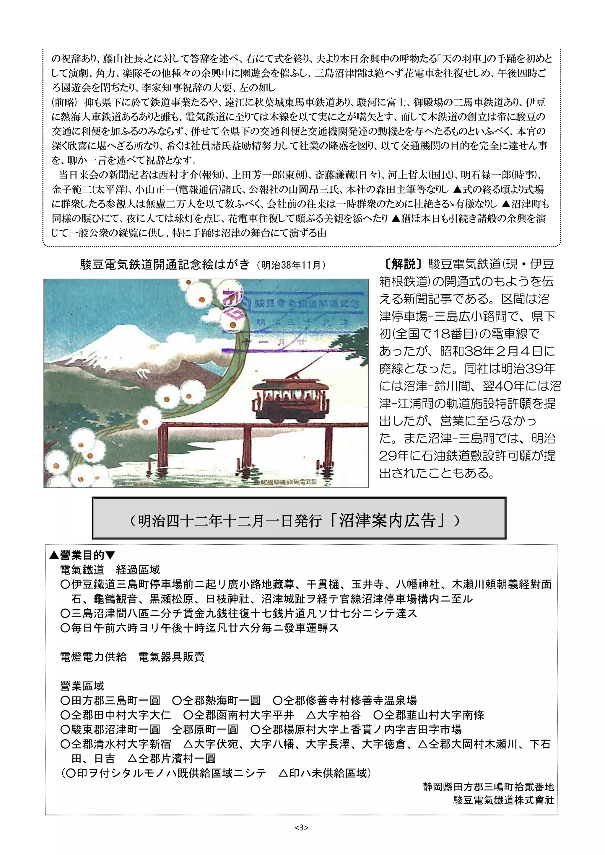 <3>
▲營業目的▼
電氣鐵道 経過區域
○伊豆鐵道三島町停車場前ニ起リ廣小路地藏尊、千貫樋、玉井寺、八幡神杜、木瀬川頼朝義経對面
石、龜鶴観音、黒瀬松原、日枝神社、沼津城趾ヲ経テ官線沼津停車場構内ニ至ル
○三島沼津間八區ニ分チ賃金九銭往復十七銭片道凡ソ廿七分ニシテ達ス
○毎日午前六時ヨリ午後十時迄凡廿六分毎ニ發車運轉ス
電燈電力供給 電氣器具販賣
營業區域
○田方郡三島町一圓 ○仝郡熱海町一圓 ○仝郡修善寺村修善寺温泉場
○仝郡田中村大字大仁 ○仝郡函南村大字平井 △大字柏谷 ○仝郡韮山村大字南條
○駿東郡沼津町一圓 仝郡原町一圓 ○仝郡楊原村大字上香貰ノ内字吉田字市場
○仝郡清水村大字新宿 △大字伏宛、大字八幡、大字長澤、大字徳倉、△仝郡大岡村木瀬川、下石
田、日吉 △仝郡片濱村一圓
(○印ヲ付シタルモノハ既供給區域ニシテ △印ハ未供給區域)
静岡縣田方郡三嶋町拾貮番地
駿豆電氣鐡道株式會社
（明治四十二年十二月一日発行「沼津案内広告」）
〔解説〕駿豆電気鉄道(現・伊豆
箱根鉄道)の開通式のもようを伝
える新聞記事である。区間は沼
津停車場-三島広小路間で、県下
初(全国で18番目)の電車線で
あったが、昭和38年２月４日に
廃線となった。同社は明治39年
には沼津-鈴川間、翌40年には沼
津-江浦間の軌道施設特許願を提
出したが、営業に至らなかっ
た。また沼津-三島間では、明治
29年に石油鉄道敷設許可願が提
出されたこともある。
駿豆電気鉄道開通記念絵はがき（明治38年11月）
の祝辞あり、藤山社長之に対して答辞を述べ、右にて式を終り、夫より本日余興中の呼物たる「天の羽車」の手踊を初めと
して演劇、角力、楽隊その他種々の余興中に園遊会を催ふし、三島沼津間は絶へず花電車を往復せしめ、午後四時ご
ろ園遊会を閉ぢたり、李家知事祝辞の大要、左の如し
(前略) 抑も県下に於て鉄道事業たるや、遠江に秋葉城東馬車鉄道あり、駿河に富士、御殿場の二馬車鉄道あり、伊豆
に熱海人車鉄道あるありと雖も、電気鉄道に至りては本線を以て実に之が嚆矢とす、而して本鉄道の創立は帝に駿豆の
交通に利便を加ふるのみならず、併せて全県下の交通利便と交通機関発達の動機とを与へたるものといふべく、本官の
深く欣喜に堪へざる所なり、希くは社員諸氏益励精努力して社業の隆盛を図り、以て交通機関の目的を完全に達せん事
を、聊か一言を述べて祝辞となす。
当日来会の新聞記者は西村才介(報知)、上田芳一郎(東朝)、斎藤謙蔵(日々)、河上哲太(国民)、明石禄一郎(時事)、
金子範二(太平洋)、小山正一(電報通信)諸氏、公報社の山岡昂三氏、本社の森田主筆等なりし ▲式の終る頃より式場
に群衆したる参観人は無慮二万人を以て数ふべく、会社前の往来は一時群衆のために杜絶さるゝ有様なりし ▲沼津町も
同様の賑ひにて、夜に入ては球灯を点じ、花電車往復して頗ぶる美観を添へたり ▲猶ほ本日も引続き諸般の余興を演
じて一般公衆の縦覧に供し、特に手踊は沼津の舞台にて演ずる由
 