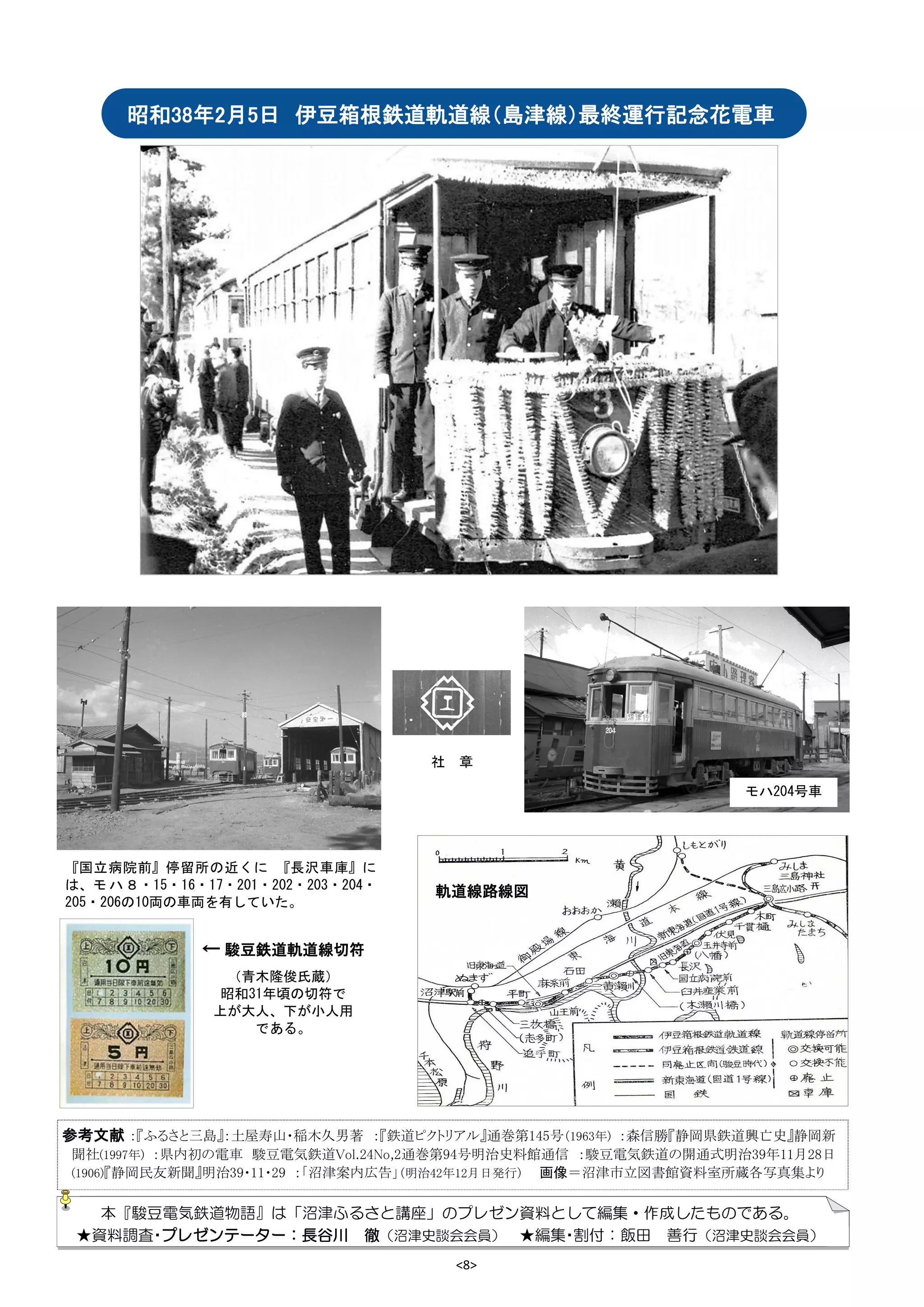 <8>
参考文献 ：『ふるさと三島』：土屋寿山・稲木久男著 ：『鉄道ピクトリアル』通巻第145号（1963年) ：森信勝『静岡県鉄道興亡史』静岡新
聞社(1997年) ：県内初の電車 駿豆電気鉄道Vol.24No,2通巻第94号明治史料館通信 ：駿豆電気鉄道の開通式明治39年11月28日
(1906)『静岡民友新聞』明治39・11・29 ：「沼津案内広告」（明治42年12月日発行） 画像＝沼津市立図書館資料室所蔵各写真集より
昭和38年2月5日 伊豆箱根鉄道軌道線（島津線）最終運行記念花電車
『国立病院前』停留所の近くに 『長沢車庫』に
は、モ ハ８・15・16・17・201・202・203・204・
205・206の10両の車両を有していた。
社 章
モハ204号車
← 駿豆鉄道軌道線切符
（青木隆俊氏蔵）
昭和31年頃の切符で
上が大人、下が小人用
である。
本『駿豆電気鉄道物語』は「沼津ふるさと講座」のプレゼン資料として編集・作成したものである。
★資料調査・プレゼンテーター：長谷川 徹（沼津史談会会員） ★編集・割付：飯田 善行（沼津史談会会員）
軌道線路線図
 