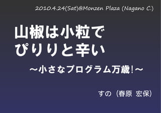 2010.4.24(Sat)@Monzen Plaza (Nagano C.)




山椒は小粒で
ぴりりと辛い
～小さなプログラム万歳!～

                     すの (春原 宏保)
 