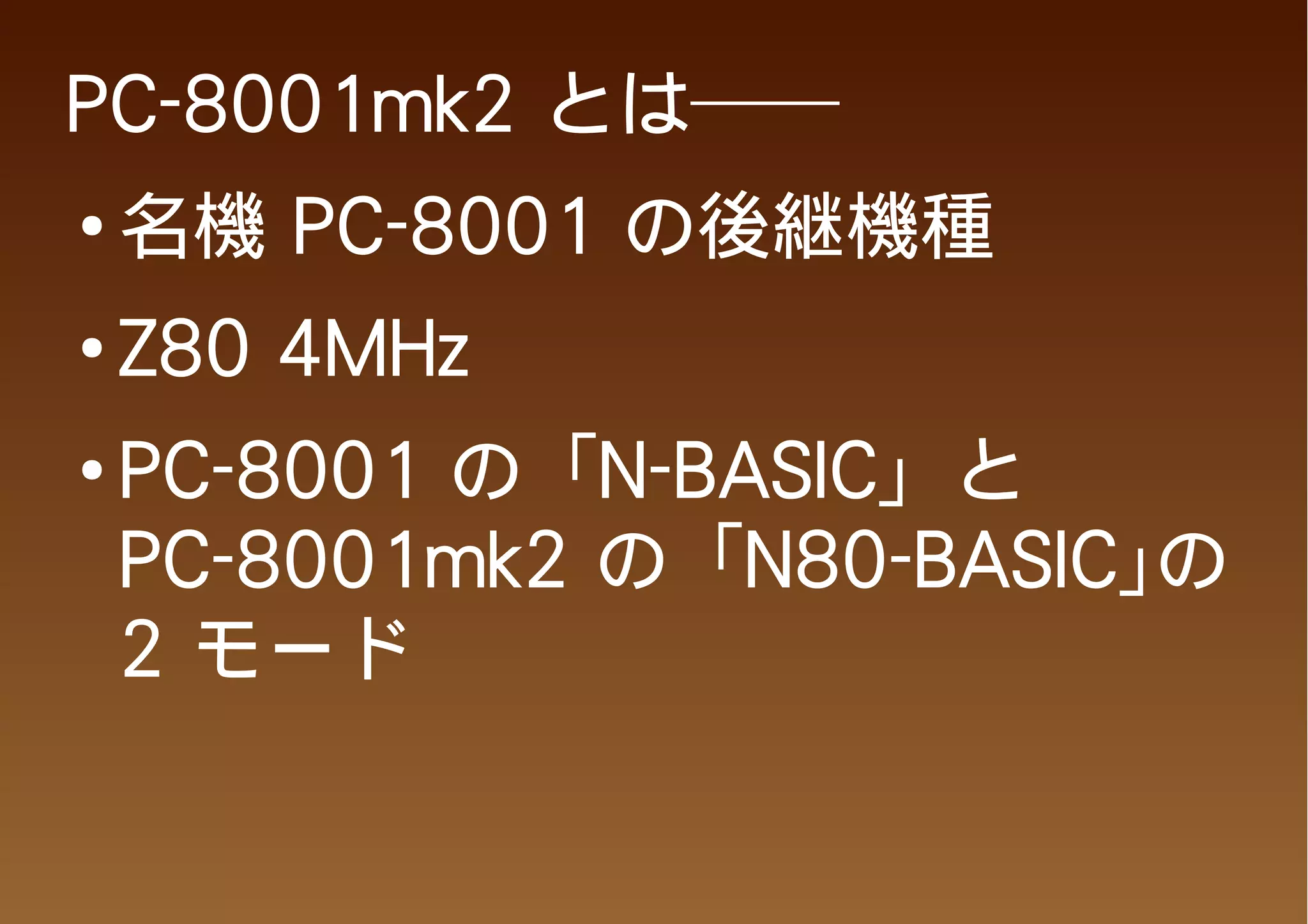 PC-8001mk2 とは──
●
    名機 PC-8001 の後継機種
●   Z80 4MHz
●
    PC-8001 の「N-BASIC」と
    PC-8001mk2 の「N80-BASIC」の
    2 モード
 