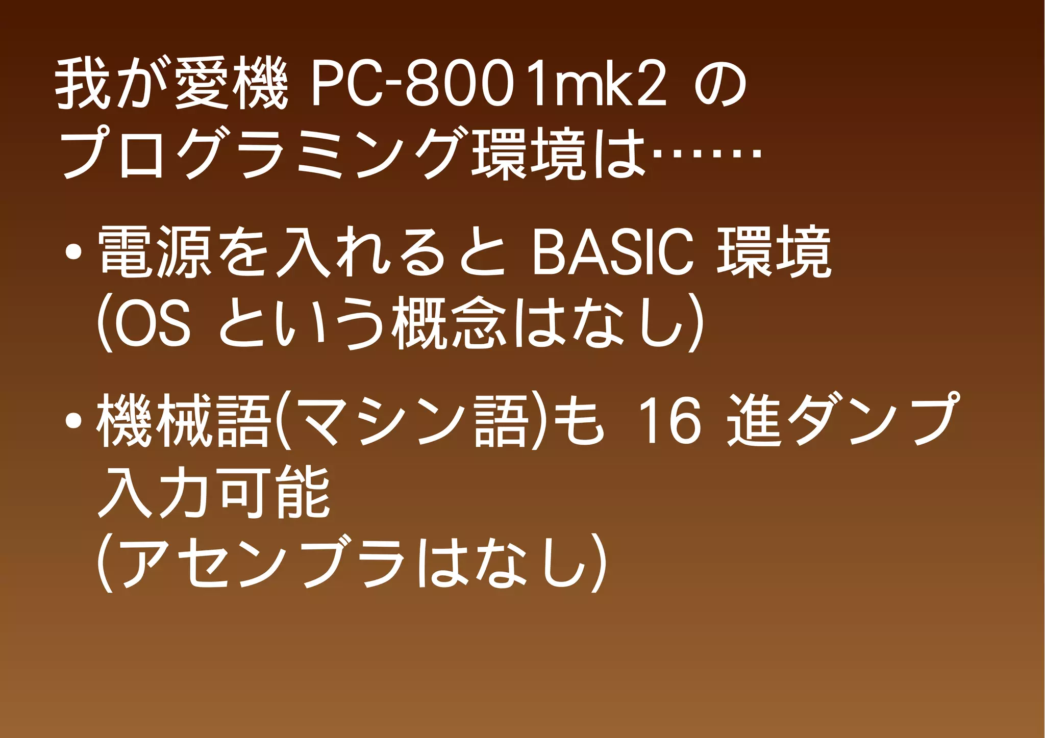 我が愛機 PC-8001mk2 の
プログラミング環境は……
●
    電源を入れると BASIC 環境
    (OS という概念はなし)
●   機械語(マシン語)も 16 進ダンプ
    入力可能
    (アセンブラはなし)
 