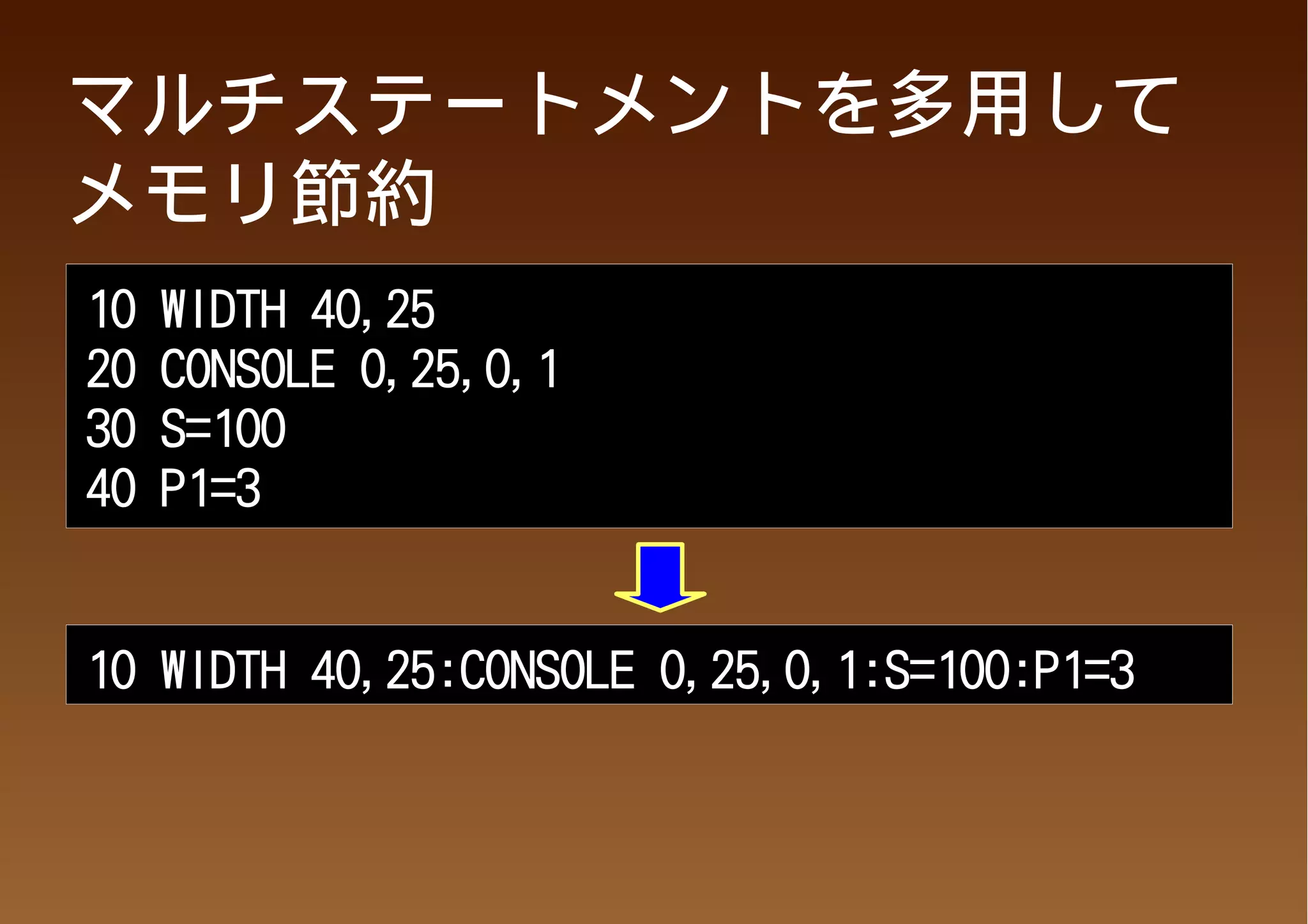 マルチステートメントを多用して
メモリ節約
10   WIDTH 40,25
20   CONSOLE 0,25,0,1
30   S=100
40   P1=3


10 WIDTH 40,25:CONSOLE 0,25,0,1:S=100:P1=3
 